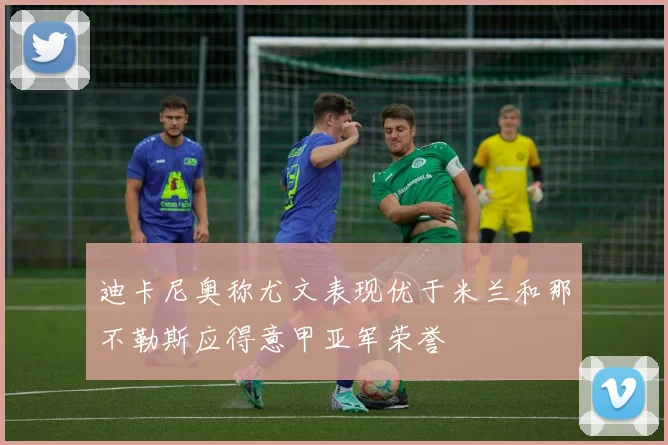 迪卡尼奥称尤文表现优于米兰和那不勒斯应得意甲亚军荣誉