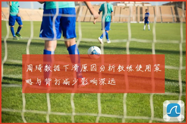 周琦数据下滑原因分析教练使用策略与背打减少影响深远