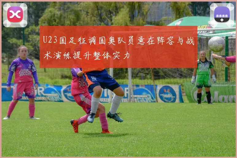 U23国足征调国奥队员意在阵容与战术演练提升整体实力