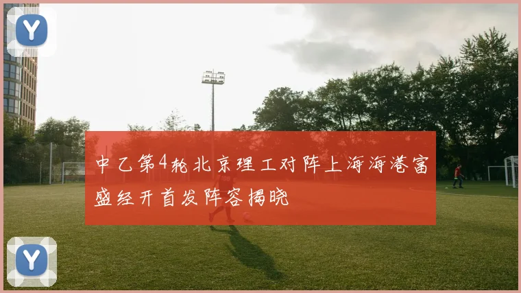 中乙第4轮北京理工对阵上海海港富盛经开首发阵容揭晓