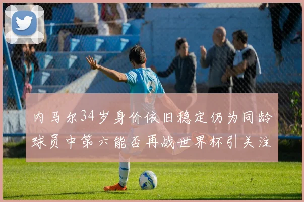 内马尔34岁身价依旧稳定仍为同龄球员中第六能否再战世界杯引关注