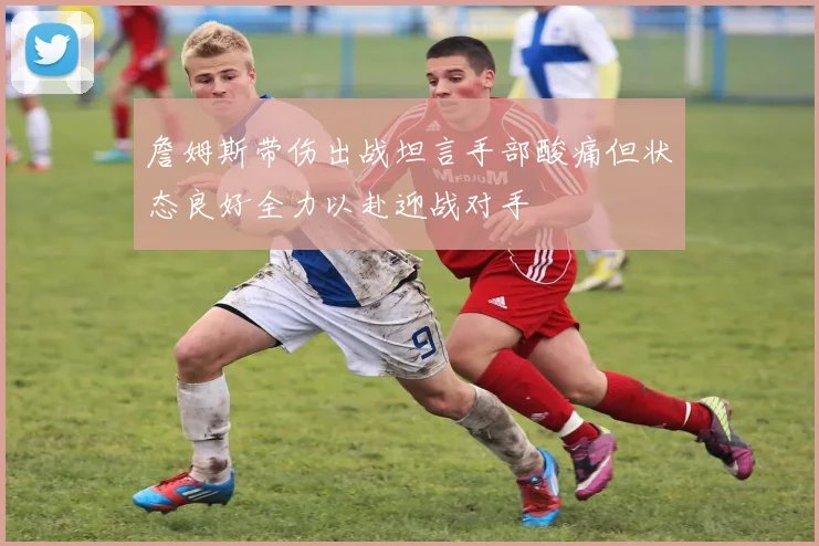 詹姆斯带伤出战坦言手部酸痛但状态良好全力以赴迎战对手