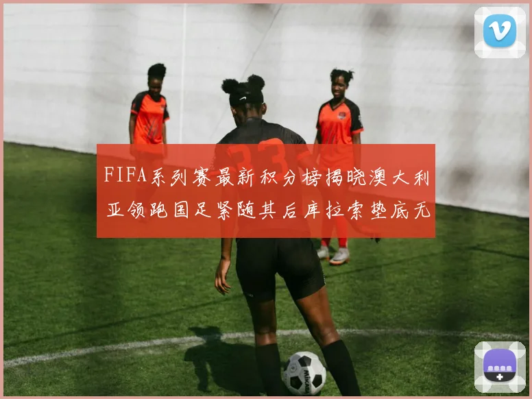FIFA系列赛最新积分榜揭晓澳大利亚领跑国足紧随其后库拉索垫底无分