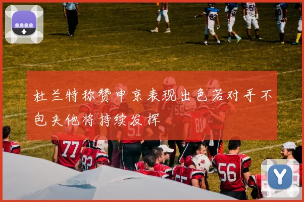 杜兰特称赞申京表现出色若对手不包夹他将持续发挥