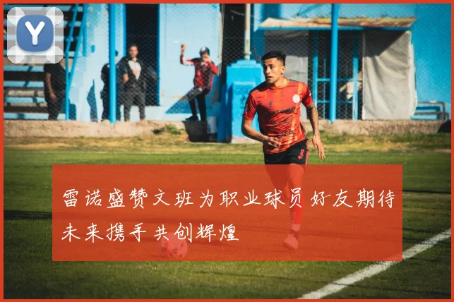 雷诺盛赞文班为职业球员好友期待未来携手共创辉煌