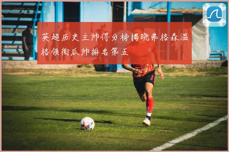 英超历史主帅得分榜揭晓弗格森温格领衔瓜帅排名第五