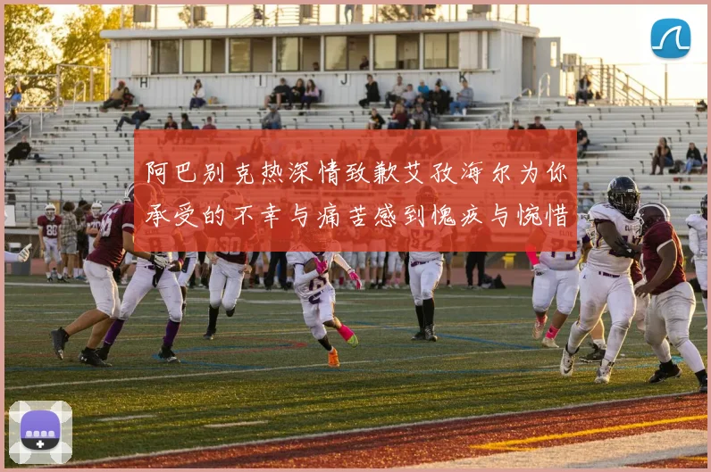 阿巴别克热深情致歉艾孜海尔为你承受的不幸与痛苦感到愧疚与惋惜