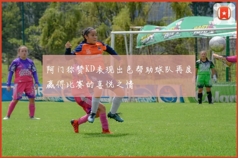 阿门称赞KD表现出色帮助球队再度赢得比赛的喜悦之情