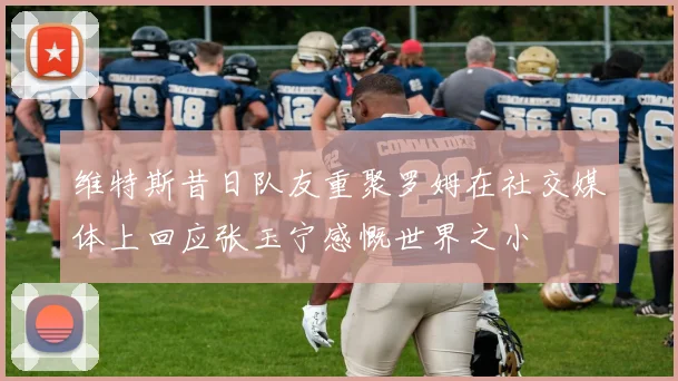 维特斯昔日队友重聚罗姆在社交媒体上回应张玉宁感慨世界之小