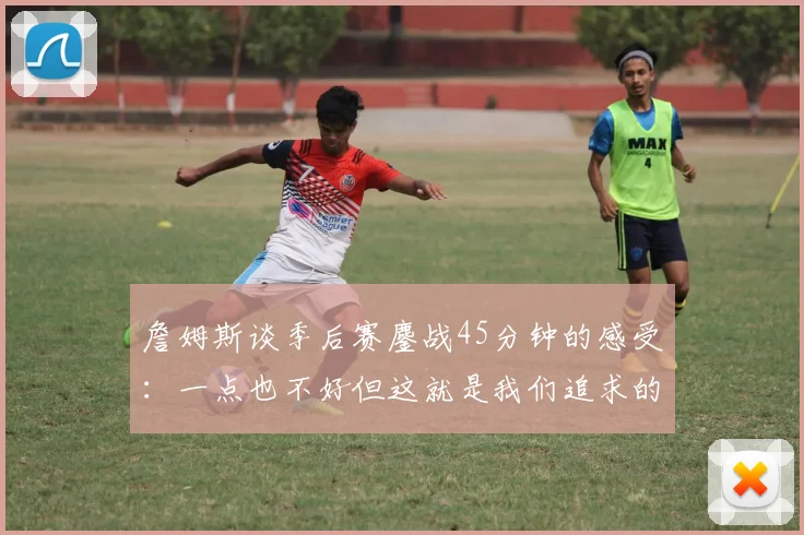 詹姆斯谈季后赛鏖战45分钟的感受：一点也不好但这就是我们追求的挑战