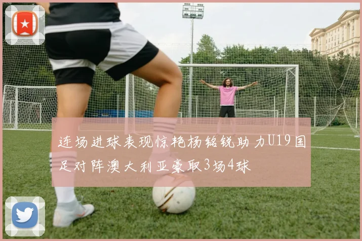 连场进球表现惊艳杨铭锐助力U19国足对阵澳大利亚豪取3场4球