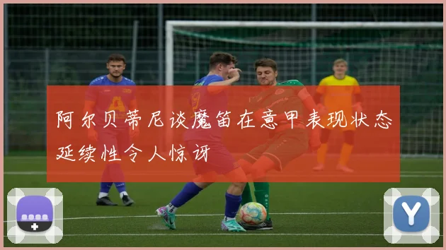 阿尔贝蒂尼谈魔笛在意甲表现状态延续性令人惊讶