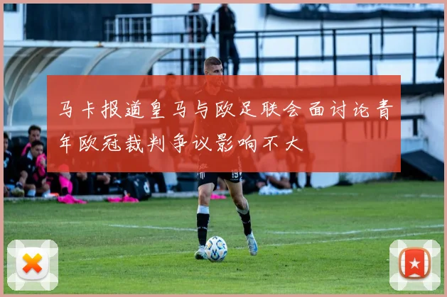 马卡报道皇马与欧足联会面讨论青年欧冠裁判争议影响不大
