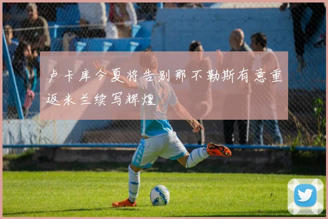 卢卡库今夏将告别那不勒斯有意重返米兰续写辉煌